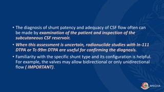 • The diagnosis of shunt patency and adequacy of CSF flow often can
be made by examination of the patient and inspection of the
subcutaneous CSF reservoir.
• When this assessment is uncertain, radionuclide studies with In-111
DTPA or Tc-99m DTPA are useful for confirming the diagnosis.
• Familiarity with the specific shunt type and its configuration is helpful.
For example, the valves may allow bidirectional or only unidirectional
flow ( IMPORTANT).
 