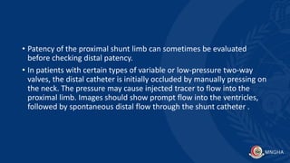 • Patency of the proximal shunt limb can sometimes be evaluated
before checking distal patency.
• In patients with certain types of variable or low-pressure two-way
valves, the distal catheter is initially occluded by manually pressing on
the neck. The pressure may cause injected tracer to flow into the
proximal limb. Images should show prompt flow into the ventricles,
followed by spontaneous distal flow through the shunt catheter .
 