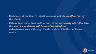 • Resistance at the time of injection always indicates malfunction of
the shunt.
• If there is proximal limb malfunction, either no activity will reflux into
the ventricle and there will be rapid transit of the
radiopharmaceutical through the distal shunt into the peritoneal
cavity.
 