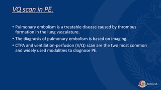 VQ scan in PE.
• Pulmonary embolism is a treatable disease caused by thrombus
formation in the lung vasculature.
• The diagnosis of pulmonary embolism is based on imaging.
• CTPA and ventilation-perfusion (V/Q) scan are the two most common
and widely used modalities to diagnose PE.
 