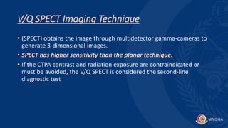 V/Q SPECT Imaging Technique
• (SPECT) obtains the image through multidetector gamma-cameras to
generate 3-dimensional images.
• SPECT has higher sensitivity than the planar technique.
• If the CTPA contrast and radiation exposure are contraindicated or
must be avoided, the V/Q SPECT is considered the second-line
diagnostic test
 