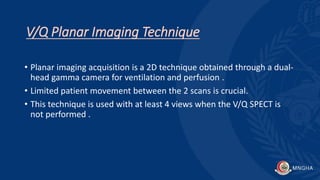 V/Q Planar Imaging Technique
• Planar imaging acquisition is a 2D technique obtained through a dual-
head gamma camera for ventilation and perfusion .
• Limited patient movement between the 2 scans is crucial.
• This technique is used with at least 4 views when the V/Q SPECT is
not performed .
 