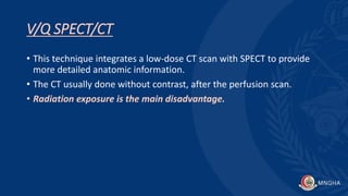 V/Q SPECT/CT
• This technique integrates a low-dose CT scan with SPECT to provide
more detailed anatomic information.
• The CT usually done without contrast, after the perfusion scan.
• Radiation exposure is the main disadvantage.
 
