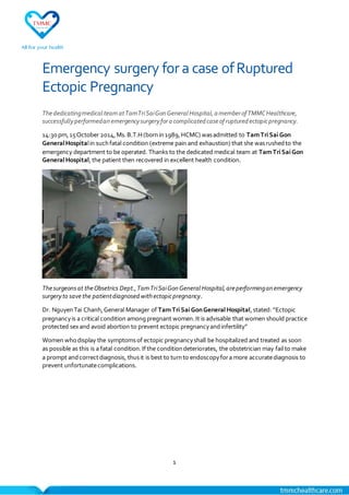 1
Emergency surgery fora case ofRuptured
Ectopic Pregnancy
Thededicatingmedical teamatTamTriSaiGonGeneral Hospital,a memberof TMMCHealthcare,
successfullyperformedan emergencysurgeryfora complicated caseof ruptured ectopicpregnancy.
14:30 pm,15October 2014,Ms.B.T.H(bornin1989,HCMC) wasadmitted to TamTriSaiGon
GeneralHospitalin suchfatal condition (extreme pain and exhaustion) that she wasrushedto the
emergency department to be operated. Thanks to the dedicated medical team at TamTriSaiGon
GeneralHospital,the patient then recovered in excellent health condition.
Thesurgeonsat theObsetrics Dept.,TamTriSaiGonGeneral Hospital,areperforminganemergency
surgeryto savethe patientdiagnosed withectopicpregnancy.
Dr. NguyenTai Chanh,General Manager of TamTriSaiGonGeneralHospital,stated: “Ectopic
pregnancyis a critical condition amongpregnant women.It is advisable that women should practice
protected sexand avoid abortion to prevent ectopic pregnancyandinfertility”
Women whodisplay the symptomsof ectopic pregnancyshall be hospitalized and treated as soon
as possible as this is a fatal condition.Ifthe conditiondeteriorates, the obstetrician may fail to make
a prompt andcorrectdiagnosis, thusit is best to turnto endoscopyfora more accuratediagnosis to
prevent unfortunatecomplications.
 