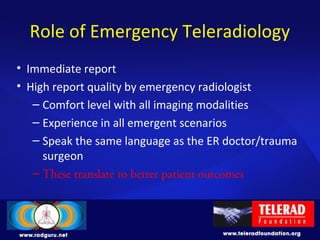 Role of Emergency Teleradiology
• Immediate report
• High report quality by emergency radiologist
– Comfort level with all imaging modalities
– Experience in all emergent scenarios
– Speak the same language as the ER doctor/trauma
surgeon
– These translate to better patient outcomes
 