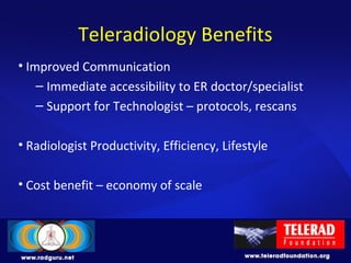 Teleradiology Benefits
• Improved Communication
– Immediate accessibility to ER doctor/specialist
– Support for Technologist – protocols, rescans
• Radiologist Productivity, Efficiency, Lifestyle
• Cost benefit – economy of scale
 