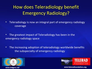 How does Teleradiology benefit
Emergency Radiology?
• Teleradiology is now an integral part of emergency radiology
coverage
• The greatest impact of Teleradiology has been in the
emergency radiology space
• The increasing adoption of teleradiology worldwide benefits
the subspecialty of emergency radiology
 