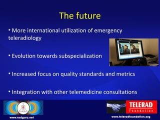 The future
• More international utilization of emergency
teleradiology
• Evolution towards subspecialization
• Increased focus on quality standards and metrics
• Integration with other telemedicine consultations
 