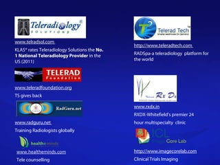 www.telradsol.com
KLAS® rates Teleradiology Solutions the No.
1 National Teleradiology Provider in the
US (2011)
www.teleradfoundation.org
TS gives back
www.radguru.net
Training Radiologists globally
http://www.teleradtech.com
RADSpa-a teleradiology platform for
the world
www.rxdx.in
RXDX-Whitefield's premier 24
hour multispecialty clinic
http://www.imagecorelab.com
Clinical Trials Imaging
www.healtheminds.com
Tele counselling
 