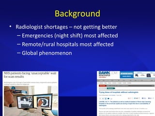 Background
• Radiologist shortages – not getting better
– Emergencies (night shift) most affected
– Remote/rural hospitals most affected
– Global phenomenon
 