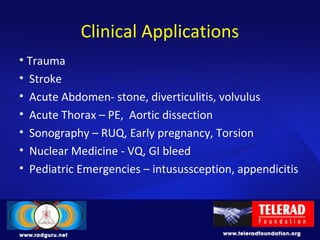 Clinical Applications
• Trauma
• Stroke
• Acute Abdomen- stone, diverticulitis, volvulus
• Acute Thorax – PE, Aortic dissection
• Sonography – RUQ, Early pregnancy, Torsion
• Nuclear Medicine - VQ, GI bleed
• Pediatric Emergencies – intusussception, appendicitis
 