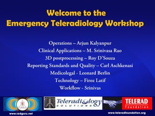 Welcome to the
Emergency Teleradiology Workshop
Operations – Arjun Kalyanpur
Clinical Applications – M. Srinivasa Rao
3D postprocessing – Roy D’Souza
Reporting Standards and Quality – Carl Aschkenasi
Medicolegal - Leonard Berlin
Technology – Firoz Latif
Workflow - Srinivas
 