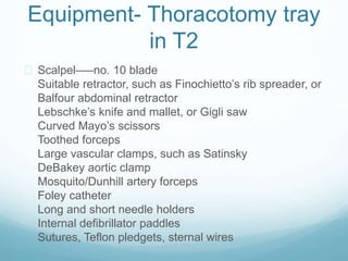 Equipment- Thoracotomy tray 
in T2 
 Scalpel–—no. 10 blade 
Suitable retractor, such as Finochietto’s rib spreader, or 
Balfour abdominal retractor 
Lebschke’s knife and mallet, or Gigli saw 
Curved Mayo’s scissors 
Toothed forceps 
Large vascular clamps, such as Satinsky 
DeBakey aortic clamp 
Mosquito/Dunhill artery forceps 
Foley catheter 
Long and short needle holders 
Internal defibrillator paddles 
Sutures, Teflon pledgets, sternal wires 
 