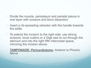  Divide the muscle, periosteum and parietal pleura in 
one layer with scissors and blunt dissection 
 Insert a rib-spreading retractor with the handle towards 
the axilla 
 To extend the incision to the right side, use strong 
scissors, bone cutters or a Gigli saw to cut through the 
sternum and into the right fifth intercostal space, 
mirroring the incision above. 
 TAMPONADE- Pericardiotomy- Anterior to Phrenic 
Nerve 
 
