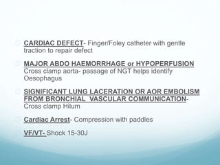  CARDIAC DEFECT- Finger/Foley catheter with gentle 
traction to repair defect 
 MAJOR ABDO HAEMORRHAGE or HYPOPERFUSION 
Cross clamp aorta- passage of NGT helps identify 
Oesophagus 
 SIGNIFICANT LUNG LACERATION OR AOR EMBOLISM 
FROM BRONCHIAL_VASCULAR COMMUNICATION-Cross 
clamp Hilum 
 Cardiac Arrest- Compression with paddles 
 VF/VT- Shock 15-30J 
 