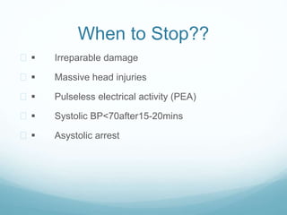 When to Stop?? 
  Irreparable damage 
  Massive head injuries 
  Pulseless electrical activity (PEA) 
  Systolic BP<70after15-20mins 
  Asystolic arrest 
 