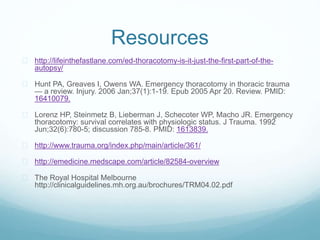 Resources 
 http://lifeinthefastlane.com/ed-thoracotomy-is-it-just-the-first-part-of-the-autopsy/ 
 Hunt PA, Greaves I, Owens WA. Emergency thoracotomy in thoracic trauma 
— a review. Injury. 2006 Jan;37(1):1-19. Epub 2005 Apr 20. Review. PMID: 
16410079. 
 Lorenz HP, Steinmetz B, Lieberman J, Schecoter WP, Macho JR. Emergency 
thoracotomy: survival correlates with physiologic status. J Trauma. 1992 
Jun;32(6):780-5; discussion 785-8. PMID: 1613839. 
 http://www.trauma.org/index.php/main/article/361/ 
 http://emedicine.medscape.com/article/82584-overview 
 The Royal Hospital Melbourne 
http://clinicalguidelines.mh.org.au/brochures/TRM04.02.pdf 
