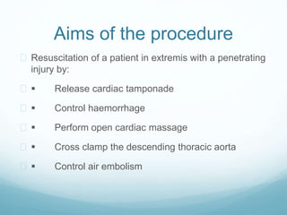 Aims of the procedure 
 Resuscitation of a patient in extremis with a penetrating 
injury by: 
  Release cardiac tamponade 
  Control haemorrhage 
  Perform open cardiac massage 
  Cross clamp the descending thoracic aorta 
  Control air embolism 
 