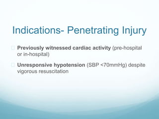 Indications- Penetrating Injury 
 Previously witnessed cardiac activity (pre-hospital 
or in-hospital) 
 Unresponsive hypotension (SBP <70mmHg) despite 
vigorous resuscitation 
 