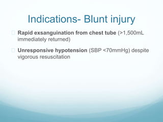Indications- Blunt injury 
 Rapid exsanguination from chest tube (>1,500mL 
immediately returned) 
 Unresponsive hypotension (SBP <70mmHg) despite 
vigorous resuscitation 
 