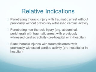 Relative Indications 
 Penetrating thoracic injury with traumatic arrest without 
previously without previously witnessed cardiac activity 
 Penetrating non-thoracic injury (e.g. abdominal, 
peripheral) with traumatic arrest with previously 
witnessed cardiac activity (pre-hospital or in-hospital) 
 Blunt thoracic injuries with traumatic arrest with 
previously witnessed cardiac activity (pre-hospital or in-hospital) 
 