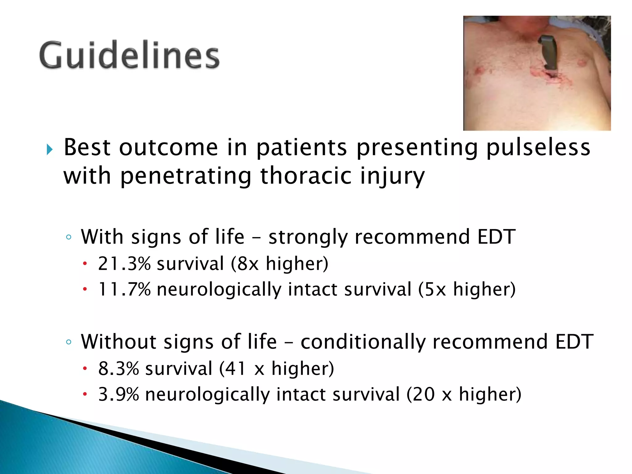  Best outcome in patients presenting pulseless
with penetrating thoracic injury
◦ With signs of life – strongly recommend EDT
 21.3% survival (8x higher)
 11.7% neurologically intact survival (5x higher)
◦ Without signs of life – conditionally recommend EDT
 8.3% survival (41 x higher)
 3.9% neurologically intact survival (20 x higher)
 