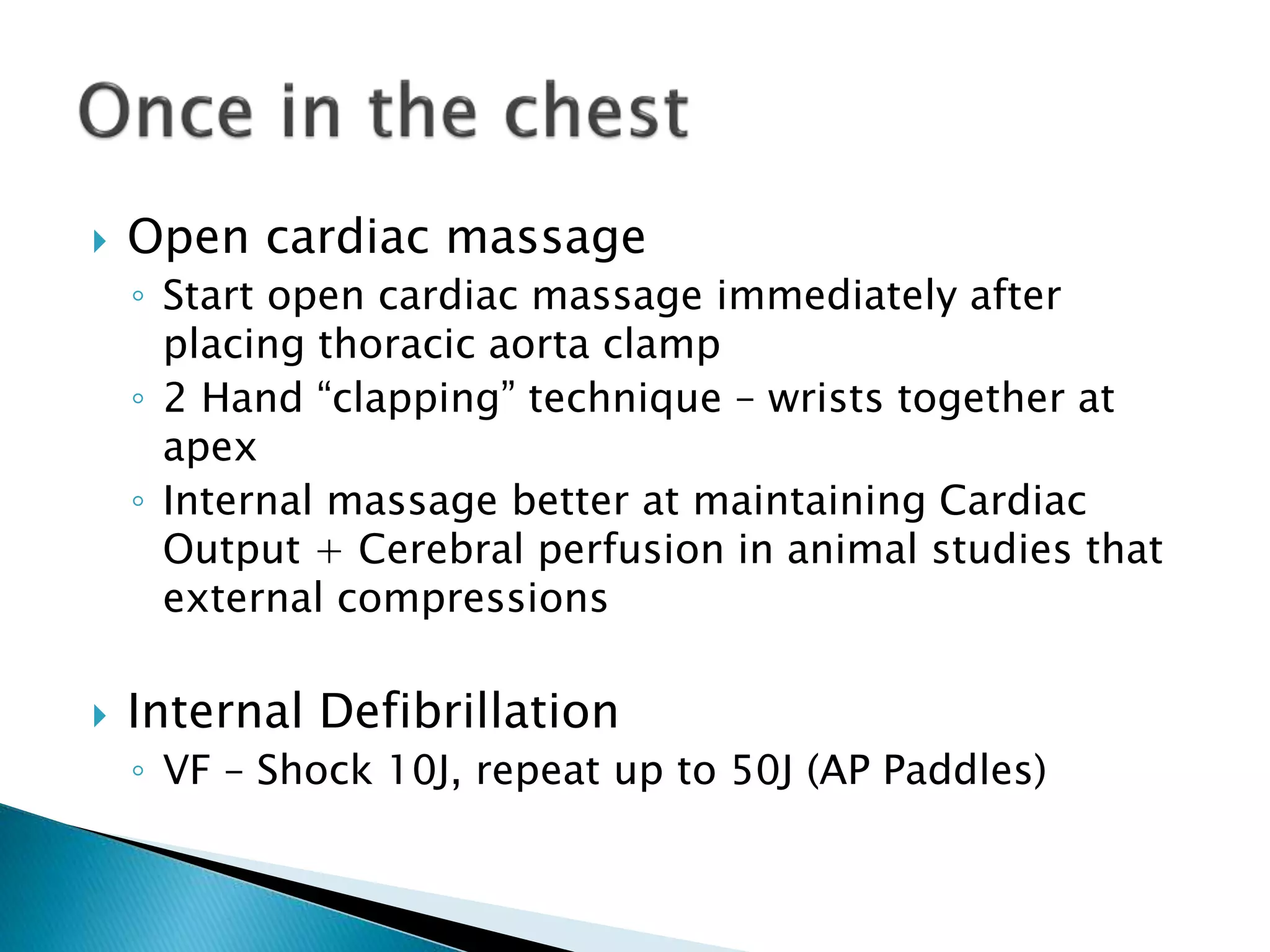  Open cardiac massage
◦ Start open cardiac massage immediately after
placing thoracic aorta clamp
◦ 2 Hand “clapping” technique – wrists together at
apex
◦ Internal massage better at maintaining Cardiac
Output + Cerebral perfusion in animal studies that
external compressions
 Internal Defibrillation
◦ VF – Shock 10J, repeat up to 50J (AP Paddles)
 