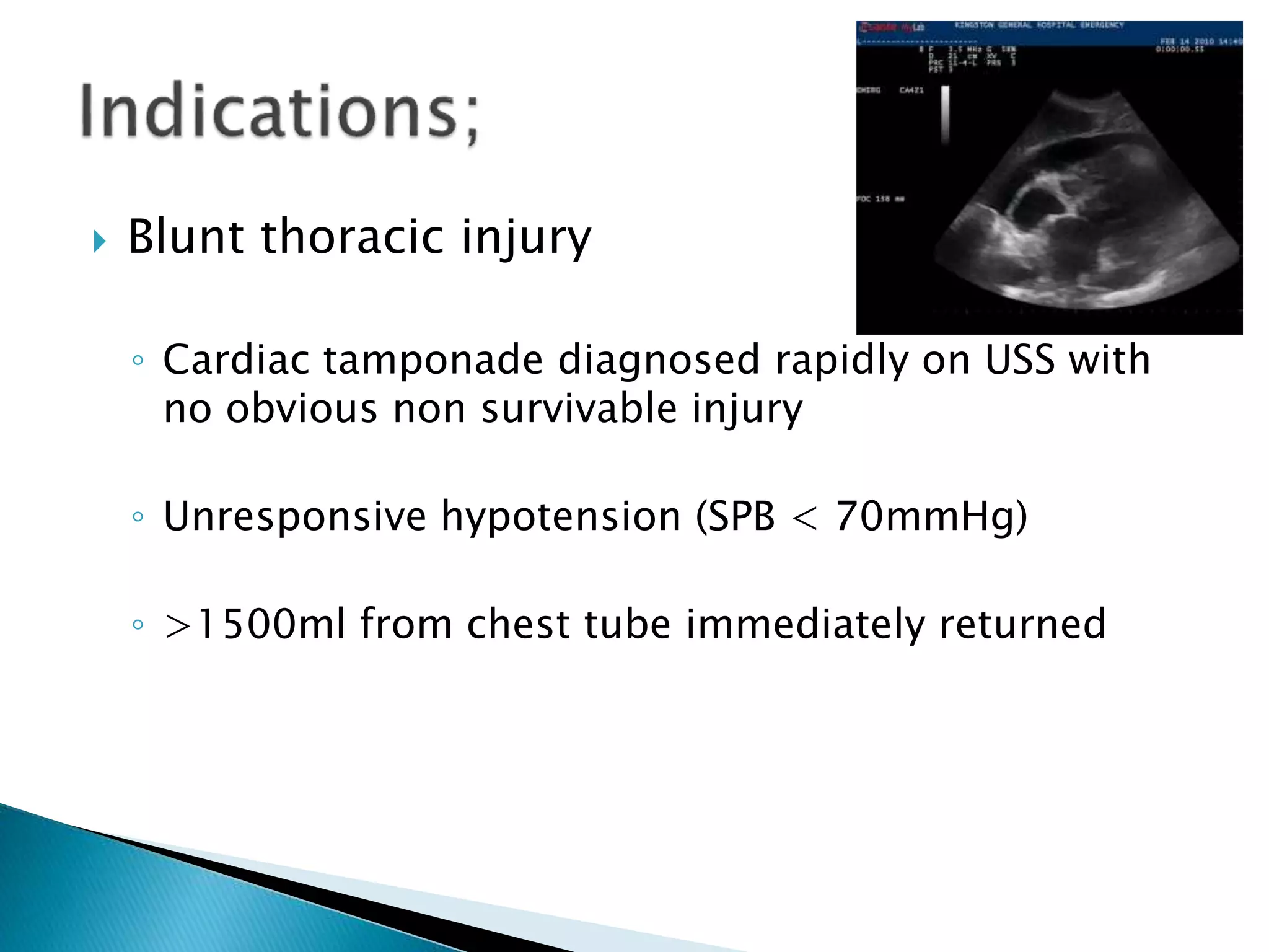  Blunt thoracic injury
◦ Cardiac tamponade diagnosed rapidly on USS with
no obvious non survivable injury
◦ Unresponsive hypotension (SPB < 70mmHg)
◦ >1500ml from chest tube immediately returned
 