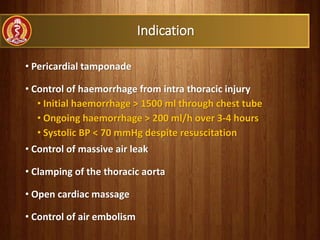 Indication
• Pericardial tamponade
• Control of haemorrhage from intra thoracic injury
• Initial haemorrhage > 1500 ml through chest tube
• Ongoing haemorrhage > 200 ml/h over 3-4 hours
• Systolic BP < 70 mmHg despite resuscitation
• Control of massive air leak
• Clamping of the thoracic aorta
• Open cardiac massage
• Control of air embolism
 