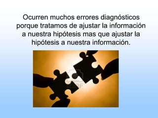 Ocurren muchos errores diagnósticos
porque tratamos de ajustar la información
a nuestra hipótesis mas que ajustar la
hipótesis a nuestra información.
 