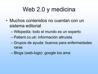 Web 2.0 y medicina
• Muchos contenidos no cuentan con un
sistema editorial
– Wikipedia: todo el mundo es un experto
– Patient.co.uk: información altruista
– Grupos de ayuda: buenos para enfermedades
raras
– Blogs (web-logs): google los ama
 
