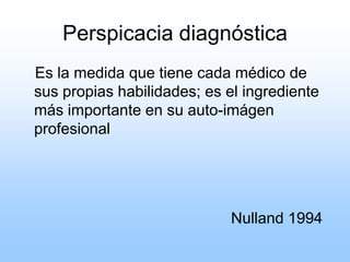 Perspicacia diagnóstica
Es la medida que tiene cada médico de
sus propias habilidades; es el ingrediente
más importante en su auto-imágen
profesional
Nulland 1994
 
