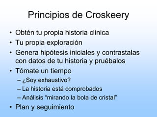 Principios de Croskeery
• Obtén tu propia historia clinica
• Tu propia exploración
• Genera hipótesis iniciales y contrastalas
con datos de tu historia y pruébalos
• Tómate un tiempo
– ¿Soy exhaustivo?
– La historia está comprobados
– Análisis “mirando la bola de cristal”
• Plan y seguimiento
 