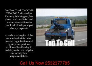 Call Us Now 2532377785
Best Tow Truck TACOMA
TOWING ?, situated in
Tacoma, Washington, has
given quick and tried and
true administrations to
people, dealerships, repair
shops, corporate
records, and engine clubs.
As a full-administration
towing organization and
appropriate part, we
additionally offer day in
and day out crisis help for
our nearby law
implementation.
 