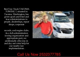 Call Us Now 2532377785
Best Tow Truck TACOMA
TOWING ?, situated in
Tacoma, Washington, has
given quick and tried and
true administrations to
people, dealerships, repair
shops, corporate
records, and engine clubs.
As a full-administration
towing organization and
appropriate part, we
additionally offer day in
and day out crisis help for
our nearby law
implementation.
 