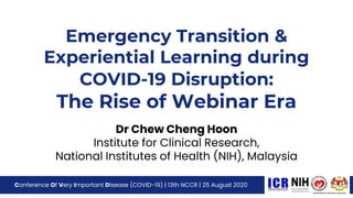 Emergency Transition &
Experiential Learning during
COVID-19 Disruption:
The Rise of Webinar Era
Dr Chew Cheng Hoon
Institute for Clinical Research,
National Institutes of Health (NIH), Malaysia
Conference Of Very Important Disease (COVID-19) | 13th NCCR | 25 August 2020
 