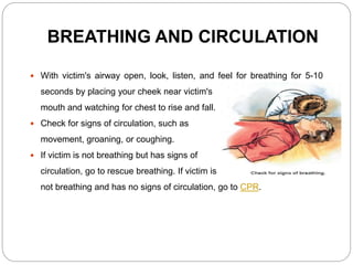 BREATHING AND CIRCULATION
 With victim's airway open, look, listen, and feel for breathing for 5-10
seconds by placing your cheek near victim's
mouth and watching for chest to rise and fall.
 Check for signs of circulation, such as
movement, groaning, or coughing.
 If victim is not breathing but has signs of
circulation, go to rescue breathing. If victim is
not breathing and has no signs of circulation, go to CPR.
 