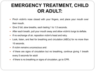 EMERGENCY TREATMENT, CHILD
OR ADULT:
 Pinch victim's nose closed with your fingers, and place your mouth over
their mouth.
 Give 2 full, slow breaths, each lasting 1 to 1.5 seconds.
 After each breath, pull your mouth away and allow victim's lungs to deflate.
 If no exchange of air, reposition victim's head and retry.
 Look, listen, and feel for breathing and circulation (ABCs) for no more than
10 seconds.
 If victim remains unconscious and:
 -if there are signs of circulation but no breathing, continue giving 1 breath
every 5 seconds for adult
 -if there is no breathing or signs of circulation, go to CPR.
 