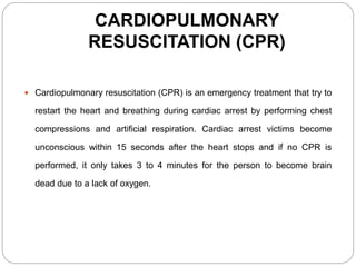 CARDIOPULMONARY
RESUSCITATION (CPR)
 Cardiopulmonary resuscitation (CPR) is an emergency treatment that try to
restart the heart and breathing during cardiac arrest by performing chest
compressions and artificial respiration. Cardiac arrest victims become
unconscious within 15 seconds after the heart stops and if no CPR is
performed, it only takes 3 to 4 minutes for the person to become brain
dead due to a lack of oxygen.
 