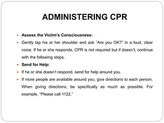 ADMINISTERING CPR
 Assess the Victim’s Consciousness:
 Gently tap his or her shoulder and ask “Are you OK?” in a loud, clear
voice. If he or she responds, CPR is not required but if doesn’t, continue
with the following steps.
 Send for Help:
 If he or she doesn’t respond, send for help around you.
 If more people are available around you, give directions to each person.
When giving directions, be specifically as much as possible. For
example, “Please call 1122.”
 