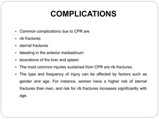COMPLICATIONS
 Common complications due to CPR are
 rib fractures
 sternal fractures
 bleeding in the anterior mediastinum
 lacerations of the liver and spleen
 The most common injuries sustained from CPR are rib fractures.
 The type and frequency of injury can be affected by factors such as
gender and age. For instance, women have a higher risk of sternal
fractures than men, and risk for rib fractures increases significantly with
age.
 