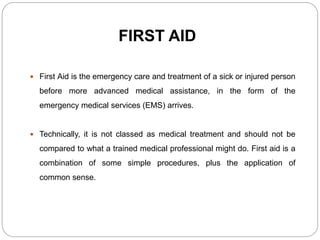 FIRST AID
 First Aid is the emergency care and treatment of a sick or injured person
before more advanced medical assistance, in the form of the
emergency medical services (EMS) arrives.
 Technically, it is not classed as medical treatment and should not be
compared to what a trained medical professional might do. First aid is a
combination of some simple procedures, plus the application of
common sense.
 