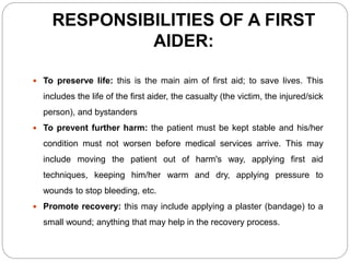 RESPONSIBILITIES OF A FIRST
AIDER:
 To preserve life: this is the main aim of first aid; to save lives. This
includes the life of the first aider, the casualty (the victim, the injured/sick
person), and bystanders
 To prevent further harm: the patient must be kept stable and his/her
condition must not worsen before medical services arrive. This may
include moving the patient out of harm's way, applying first aid
techniques, keeping him/her warm and dry, applying pressure to
wounds to stop bleeding, etc.
 Promote recovery: this may include applying a plaster (bandage) to a
small wound; anything that may help in the recovery process.
 