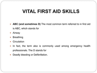 VITAL FIRST AID SKILLS
 ABC (and sometimes D) The most common term referred to in first aid
is ABC, which stands for
 Airway
 Breathing
 Circulation
 In fact, the term also is commonly used among emergency health
professionals. The D stands for
 Deadly bleeding or Defibrillation.
 