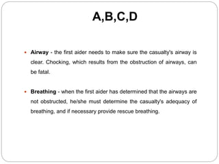 A,B,C,D
 Airway - the first aider needs to make sure the casualty's airway is
clear. Chocking, which results from the obstruction of airways, can
be fatal.
 Breathing - when the first aider has determined that the airways are
not obstructed, he/she must determine the casualty's adequacy of
breathing, and if necessary provide rescue breathing.
 