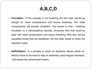 A,B,C,D
 Circulation - if the casualty is not breathing the first aider should go
straight for chest compressions and rescue breathing. The chest
compressions will provide circulation. The reason is time - checking
circulation to a non-breathing casualty consumes time that could be
used with chest compressions and rescue breathing. With less serious
casualties (those that are breathing), the first aider needs to check the
casualty's pulse.
 Defibrillation is a process in which an electronic device sends an
electric shock to the heart to stop an extremely rapid,irregular heartbeat,
and restore the normal heart rhythm.
 