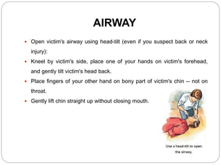 AIRWAY
 Open victim's airway using head-tilt (even if you suspect back or neck
injury):
 Kneel by victim's side, place one of your hands on victim's forehead,
and gently tilt victim's head back.
 Place fingers of your other hand on bony part of victim's chin -- not on
throat.
 Gently lift chin straight up without closing mouth.
 