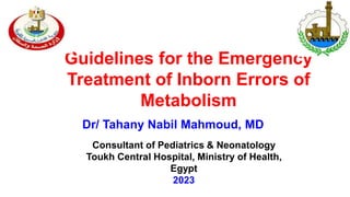 Guidelines for the Emergency
Treatment of Inborn Errors of
Metabolism
Dr/ Tahany Nabil Mahmoud, MD
Consultant of Pediatrics & Neonatology
Toukh Central Hospital, Ministry of Health,
Egypt
2023
 