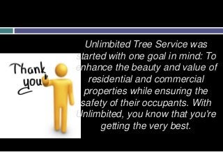 Unlimbited Tree Service was
started with one goal in mind: To
enhance the beauty and value of
residential and commercial
properties while ensuring the
safety of their occupants. With
Unlimbited, you know that you're
getting the very best.
 