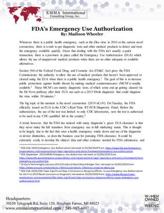 FDA’s Emergency Use Authorization
By: Madison Wheeler
Whenever there is a public health emergency, such as the Zika virus in 2016 or the current novel
coronavirus, there is a rush to get diagnostic tests and other medical products to detect and treat
the emergency available quickly. Given that dealing with the FDA isn’t usually a quick
transaction, there is a provision in place called the Emergency Use Authorization (EUA) which
allows the use of unapproved medical products when there are no other adequate or available
alternatives.
Section 564 of the Federal Food, Drug, and Cosmetic Act (FD&C Act) gives the FDA
Commissioner the authority to allow the use of medical products that haven’t been approved or
cleared using the EUA when there is a public health emergency.1 The goal of this is to increase
public protections against health threats by making medical countermeasures (MCM’s) readily
available.2 These MCM’s are mainly diagnostic tests, of which some end up getting cleared via
the De Novo pathway after their EUA use such as a 2015 Ebola diagnostic that could diagnose
the virus within 30 minutes.3
The big topic at the moment is the novel coronavirus (2019-nCoV). On Tuesday, the FDA
officially issued an EUA to the CDC’s Real-Time RT-PCR Diagnostic Panel. Before the
authorization, the use of the test was limited to only CDC laboratories, now the test is authorized
to be used at any CDC-qualified lab in the country.4
A trend, however, that the FDA has noticed with many diagnostic’s given EUA clearance is that
they never make the full transition from emergency use to full marketing status. This is thought
to be largely due to the fact that once a health emergency winds down and use of the diagnostic
or device diminishes, so does the business case for pursuing FDA clearance. It could be
extremely costly to develop the clinical data and other evidence needed for FDA submission, and
1 FDA (Feb 2020) Emergency Use Authorization retrieved on 02/04/2020 from: https://www.fda.gov/emergency-
preparedness-and-response/mcm-legal-regulatory-and-policy-framework/emergency-use-authorization
2 FDA (September 2019) MCM Emergency Use Authorities retrieved on 02/04/2020 from:
https://www.fda.gov/emergency-preparedness-and-response/mcm-legal-regulatory-and-policy-framework/mcm-
emergency-use-authorities
3 OraSureTechnologies (January 2015) OraQuick Ebola Rapid Antigen Test retrieved on 02/05/2020 from:
https://www.orasure.com/products-infectious/products-infectious-oraquick-ebola.asp
4 FDA (Feb 2020) FDA Takes SignificantStep in Coronavirus ResponseEfforts, Issues Emergency Use Authorization
for the First2019 Novel Coronavirus Diagnostic retrieved on 02/05/2020 from: https://www.fda.gov/news-
events/press-announcements/fda-takes-significant-step-coronavirus-response-efforts-issues-emergency-use-
authorization-first
 